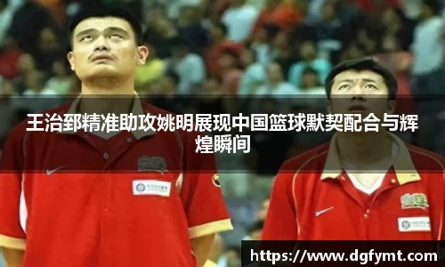 王治郅精准助攻姚明展现中国篮球默契配合与辉煌瞬间
