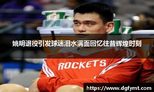 姚明退役引发球迷泪水满面回忆往昔辉煌时刻