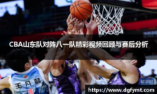 CBA山东队对阵八一队精彩视频回顾与赛后分析